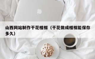 巴音郭楞山西网站制作干花相框（干花做成相框能保存多久）