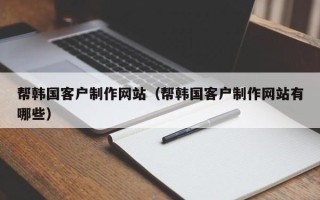 巴音郭楞帮韩国客户制作网站（帮韩国客户制作网站有哪些）